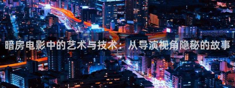 xk8073星空无限,星空影院电视剧免费播：暗房电影中的艺术与技术：从导演视角隐秘的故事